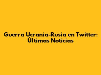 Guerra Ucrania-Rusia en Twitter: Últimas Noticias