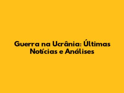 Guerra na Ucrânia: Últimas Notícias e Análises