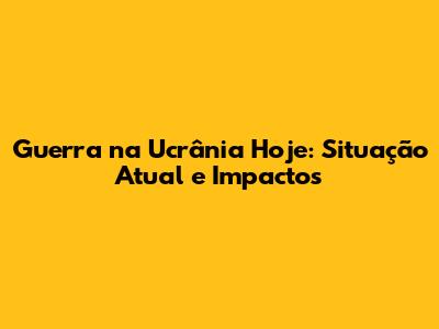 Guerra na Ucrânia Hoje: Situação Atual e Impactos
