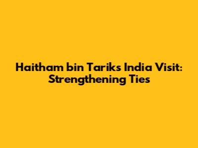 Haitham bin Tarik's India Visit: Strengthening Ties
