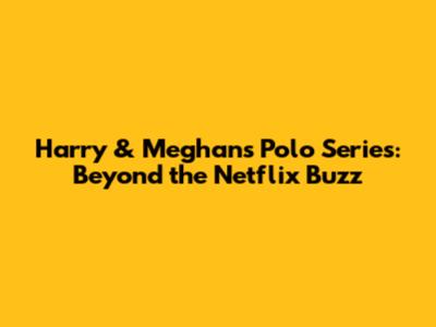 Harry & Meghan's Polo Series: Beyond the Netflix Buzz