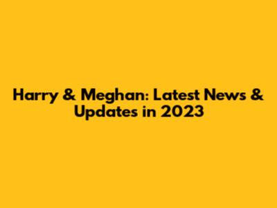 Harry & Meghan: Latest News & Updates in 2023