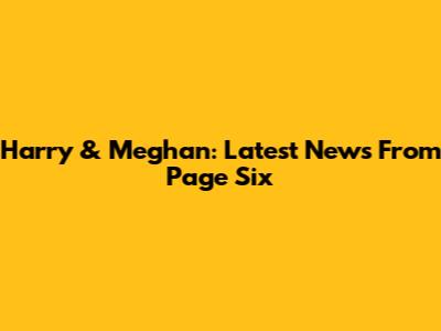 Harry & Meghan: Latest News From Page Six