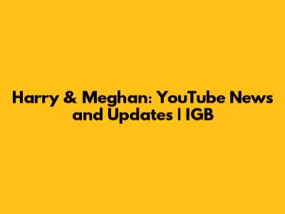 Harry & Meghan: YouTube News and Updates | IGB