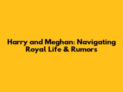 Harry and Meghan: Navigating Royal Life & Rumors
