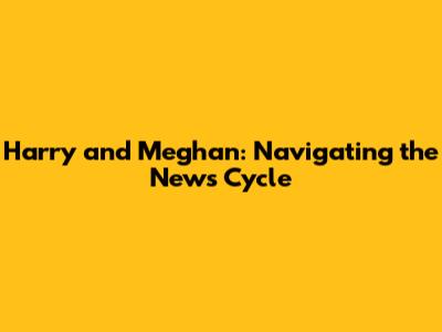 Harry and Meghan: Navigating the News Cycle