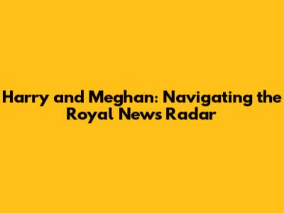 Harry and Meghan: Navigating the Royal News Radar