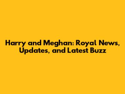 Harry and Meghan: Royal News, Updates, and Latest Buzz