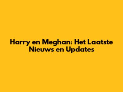 Harry en Meghan: Het Laatste Nieuws en Updates