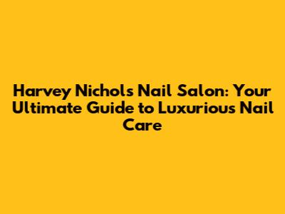 Harvey Nichols Nail Salon: Your Ultimate Guide to Luxurious Nail Care