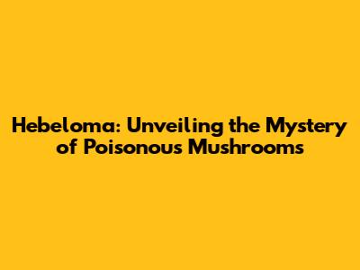 Hebeloma: Unveiling the Mystery of Poisonous Mushrooms