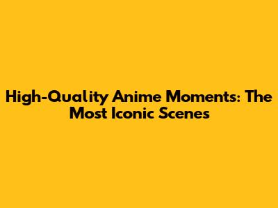 High-Quality Anime Moments: The Most Iconic Scenes