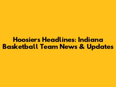 Hoosiers Headlines: Indiana Basketball Team News & Updates