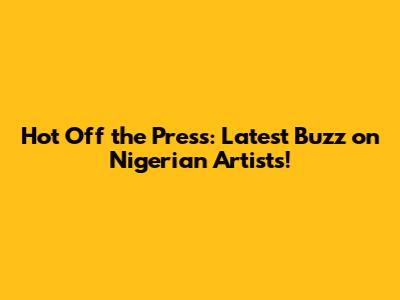 Hot Off the Press: Latest Buzz on Nigerian Artists!