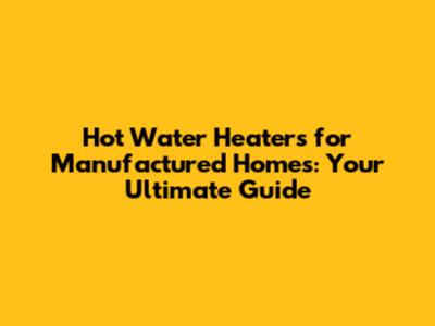 Hot Water Heaters for Manufactured Homes: Your Ultimate Guide
