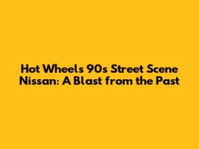 Hot Wheels 90s Street Scene Nissan: A Blast from the Past