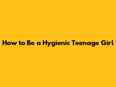 How to Be a Hygienic Teenage Girl
