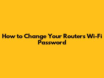 How to Change Your Router's Wi-Fi Password