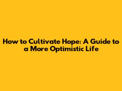 How to Cultivate Hope: A Guide to a More Optimistic Life