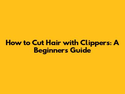 How to Cut Hair with Clippers: A Beginner's Guide