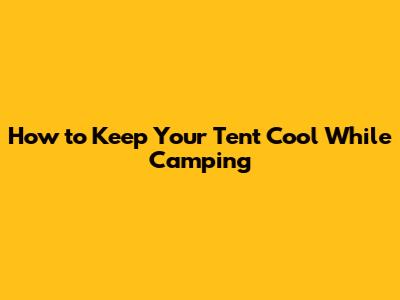 How to Keep Your Tent Cool While Camping