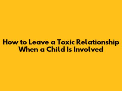 How to Leave a Toxic Relationship When a Child Is Involved