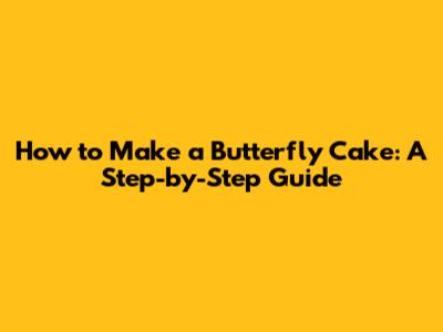 How to Make a Butterfly Cake: A Step-by-Step Guide