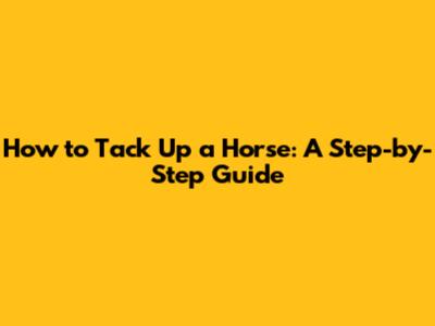 How to Tack Up a Horse: A Step-by-Step Guide