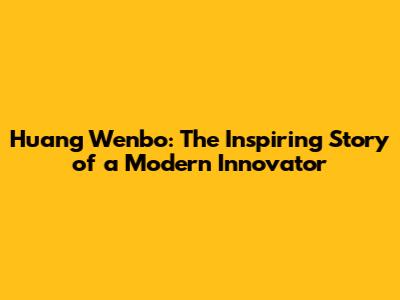 Huang Wenbo: The Inspiring Story of a Modern Innovator
