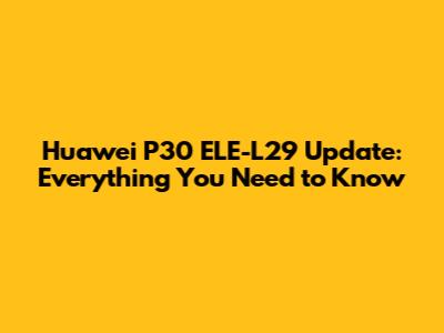 Huawei P30 ELE-L29 Update: Everything You Need to Know
