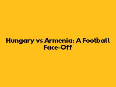 Hungary vs Armenia: A Football Face-Off