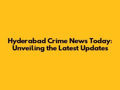 Hyderabad Crime News Today: Unveiling the Latest Updates