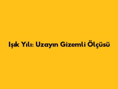 Işık Yılı: Uzayın Gizemli Ölçüsü