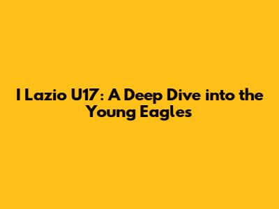 I Lazio U17: A Deep Dive into the Young Eagles