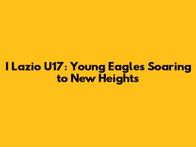 I Lazio U17: Young Eagles Soaring to New Heights