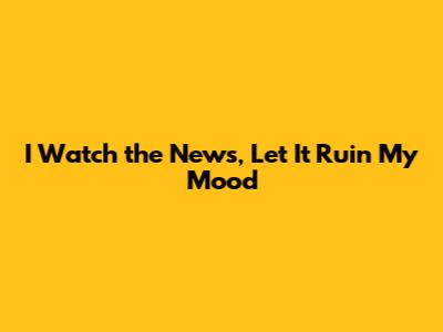 I Watch the News, Let It Ruin My Mood