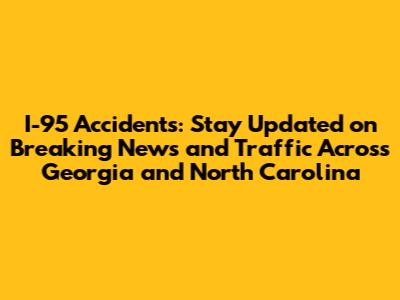 I-95 Accidents: Stay Updated on Breaking News and Traffic Across Georgia and North Carolina