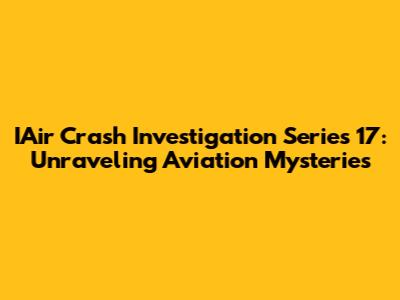 IAir Crash Investigation Series 17: Unraveling Aviation Mysteries