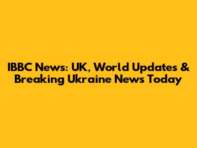 IBBC News: UK, World Updates & Breaking Ukraine News Today