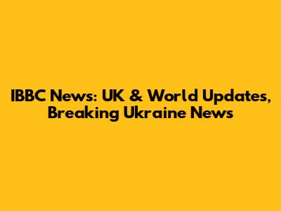 IBBC News: UK & World Updates, Breaking Ukraine News