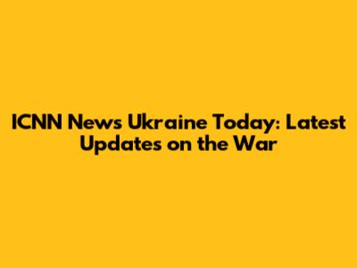 ICNN News Ukraine Today: Latest Updates on the War