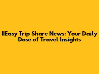 IIEasy Trip Share News: Your Daily Dose of Travel Insights