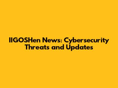 IIGOSHen News: Cybersecurity Threats and Updates