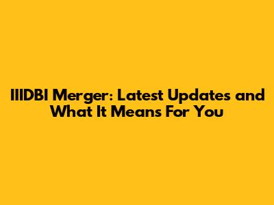 IIIDBI Merger: Latest Updates and What It Means For You