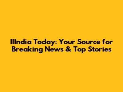 IIIndia Today: Your Source for Breaking News & Top Stories