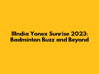 IIIndia Yonex Sunrise 2023: Badminton Buzz and Beyond