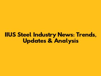IIUS Steel Industry News: Trends, Updates & Analysis