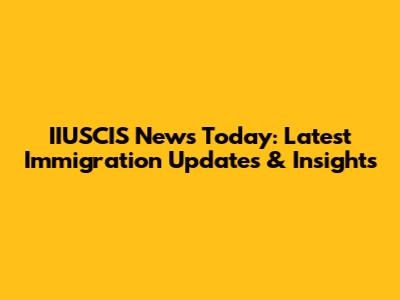 IIUSCIS News Today: Latest Immigration Updates & Insights