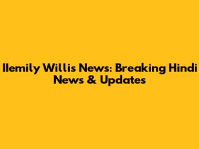 IIemily Willis News: Breaking Hindi News & Updates