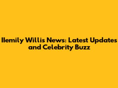 IIemily Willis News: Latest Updates and Celebrity Buzz